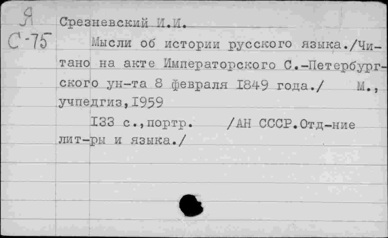 ﻿—	я	Срезневе.кий И.И.
	-75“	Мысли об истории русского языка./Чи-
		тано на акте Императорского С.-Петербург-
		ского ун-та 8 февраля 1849 года./	М., Учпедгиз,1959
		133 с.,портр.	/АН СССР.Отд-ние лит-ры и языка./	.